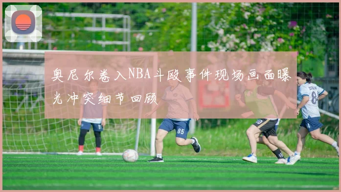 奥尼尔卷入NBA斗殴事件现场画面曝光冲突细节回顾