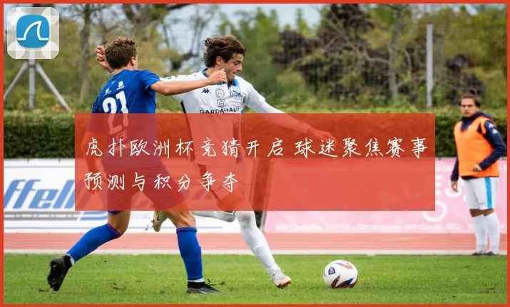 虎扑欧洲杯竞猜开启 球迷聚焦赛事预测与积分争夺