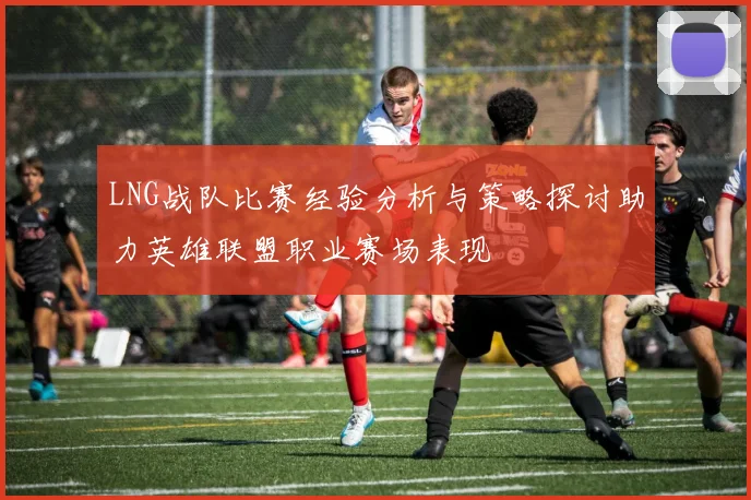 LNG战队比赛经验分析与策略探讨助力英雄联盟职业赛场表现