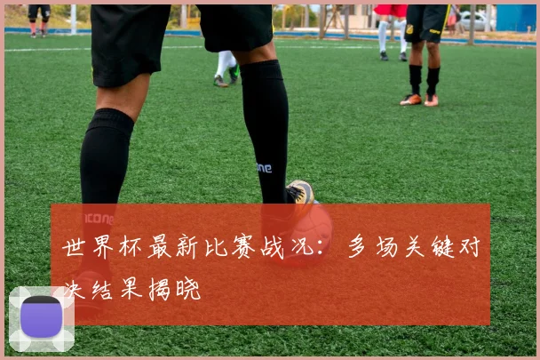 世界杯最新比赛战况：多场关键对决结果揭晓