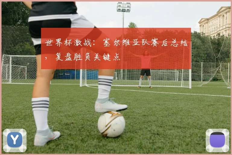 世界杯激战:塞尔维亚队赛后总结,复盘胜负关键点