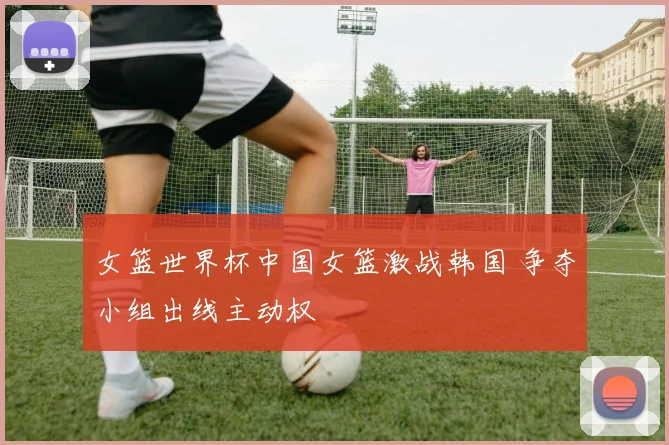 女篮世界杯中国女篮激战韩国 争夺小组出线主动权