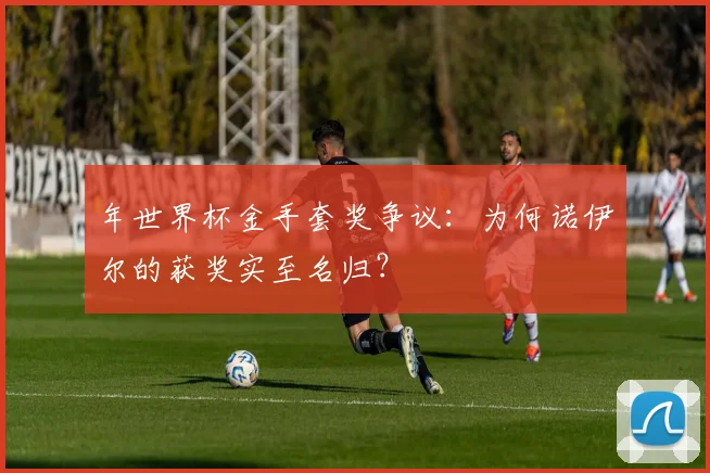 年世界杯金手套奖争议:为何诺伊尔的获奖实至名归?
