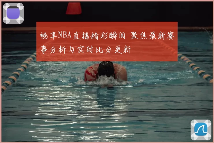 畅享NBA直播精彩瞬间 聚焦最新赛事分析与实时比分更新