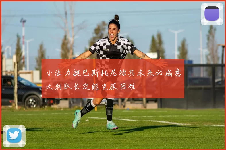 小法力挺巴斯托尼称其未来必成意大利队长定能克服困难