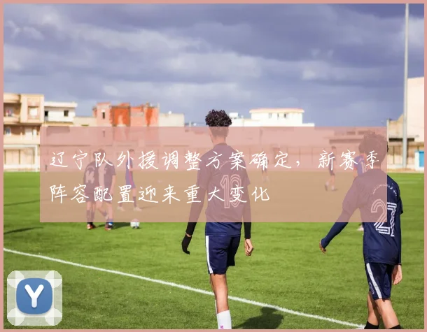辽宁队外援调整方案确定,新赛季阵容配置迎来重大变化