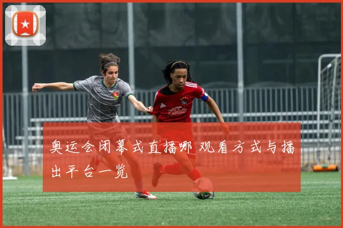 奥运会闭幕式直播哪 观看方式与播出平台一览