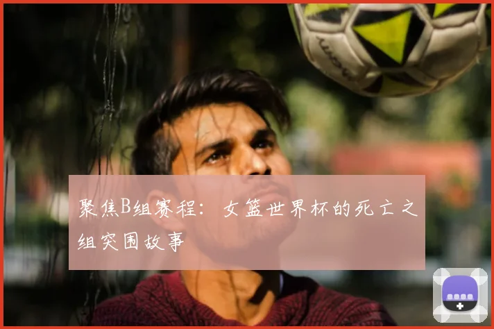 聚焦B组赛程:女篮世界杯的死亡之组突围故事