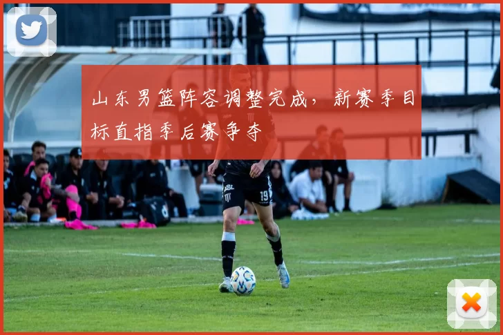 山东男篮阵容调整完成，新赛季目标直指季后赛争夺