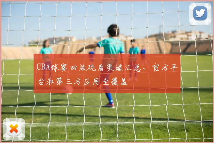 CBA球赛回放观看渠道汇总，官方平台和第三方应用全覆盖