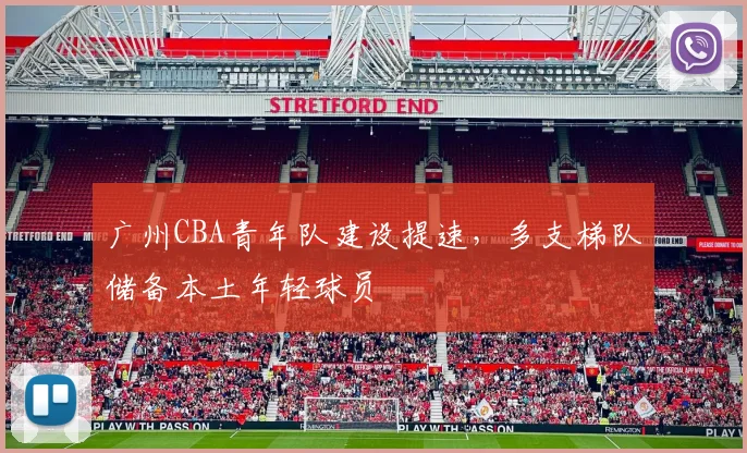广州CBA青年队建设提速,多支梯队储备本土年轻球员