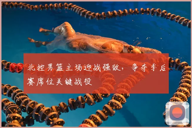 北控男篮主场迎战强敌，争夺季后赛席位关键战役