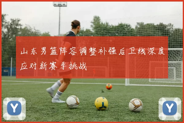 山东男篮阵容调整补强后卫线深度应对新赛季挑战