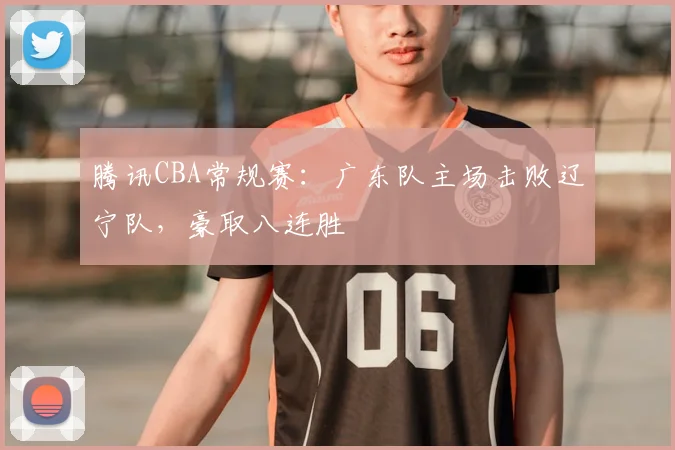 腾讯CBA常规赛：广东队主场击败辽宁队，豪取八连胜