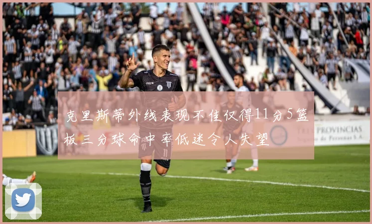 克里斯蒂外线表现不佳仅得11分5篮板三分球命中率低迷令人失望