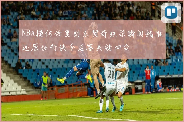 NBA模仿帝复刻东契奇绝杀瞬间精准还原独行侠季后赛关键回合