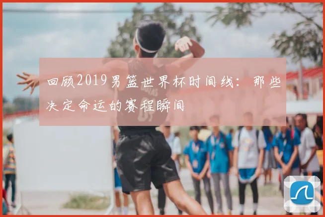 回顾2019男篮世界杯时间线:那些决定命运的赛程瞬间